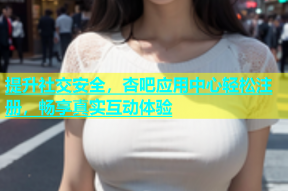 提升社交安全，杏吧应用中心轻松注册，畅享真实互动体验