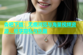 杏吧下载：无痕浏览与海量视频资源，尽享隐私与乐趣