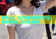 杏吧you：社交互动的新时代平台，连接你我他，共享生活精彩