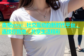 杏吧you：社交互动的新时代平台，连接你我他，共享生活精彩