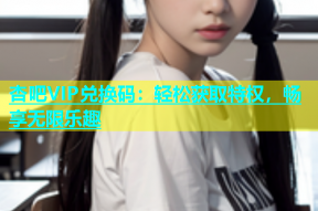杏吧VIP兑换码：轻松获取特权，畅享无限乐趣