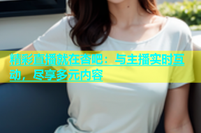 精彩直播就在杏吧：与主播实时互动，尽享多元内容