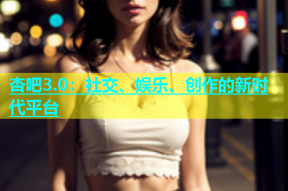 杏吧3.0：社交、娱乐、创作的新时代平台