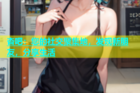 杏吧：您的社交聚集地，发现新朋友，分享生活
