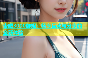杏吧3000御姐：畅享互动与分享的全新体验