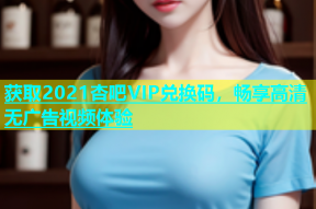 获取2021杏吧VIP兑换码，畅享高清无广告视频体验