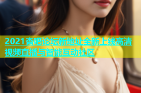 2021杏吧论坛新地址全新上线高清视频直播与智能互动社区