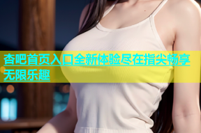 杏吧首页入口全新体验尽在指尖畅享无限乐趣