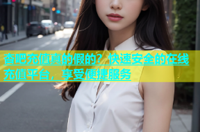 杏吧充值真的假的？快速安全的在线充值平台，享受便捷服务