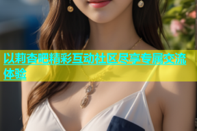 以莉杏吧精彩互动社区尽享专属交流体验