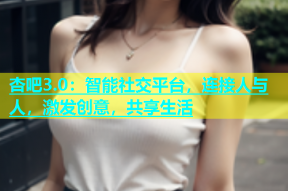 杏吧3.0：智能社交平台，连接人与人，激发创意，共享生活