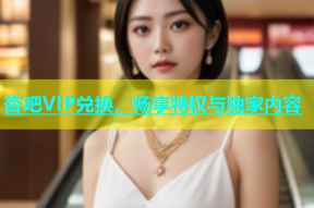 杏吧VIP兑换，畅享特权与独家内容