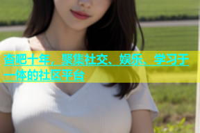 杏吧十年，聚集社交、娱乐、学习于一体的社区平台
