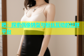吧：探索偶像转型与粉丝互动的社群平台