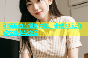 引领互动直播新体验，杏吧3.0让你轻松分享与交流