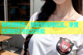 杏吧视频黄：极致短视频社区，享受无限娱乐与社交体验