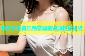 免费下载杏吧畅享海量资源轻松体验