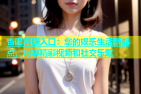 杏吧春暖入口：您的娱乐生活新起点，尽享精彩视频和社交乐趣