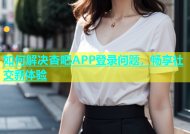 如何解决杏吧APP登录问题，畅享社交新体验