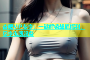 杏吧VIP专享：一键解锁超值福利，尽享优质服务