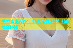 探索杏吧APP：畅享无痕浏览与精彩社交体验
