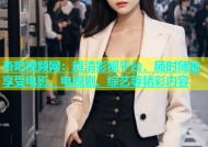 杏吧视频网：超清影视平台，随时随地享受电影、电视剧、综艺等精彩内容