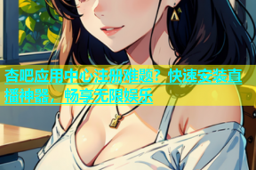 杏吧应用中心注册难题？快速安装直播神器，畅享无限娱乐