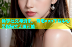 畅享社交与资讯，杏吧app下载中心带你探索无限可能