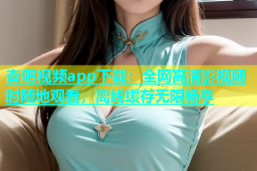 杏吧视频app下载：全网高清影视随时随地观看，离线缓存无限畅享