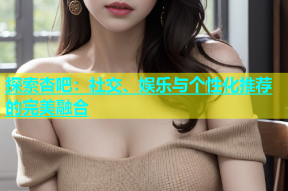 探索杏吧：社交、娱乐与个性化推荐的完美融合