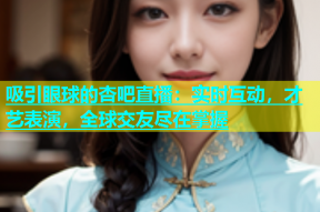 吸引眼球的杏吧直播：实时互动，才艺表演，全球交友尽在掌握