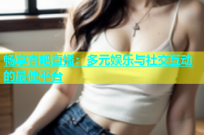 畅享杏吧直播：多元娱乐与社交互动的最佳平台
