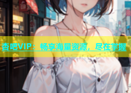 杏吧VIP：畅享海量资源，尽在掌握