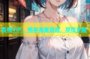 杏吧VIP：畅享海量资源，尽在掌握