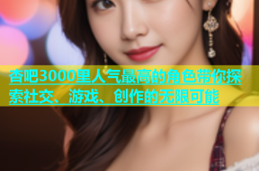 杏吧3000里人气最高的角色带你探索社交、游戏、创作的无限可能