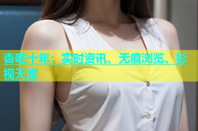 杏吧十年：实时资讯、无痕浏览、影视天堂