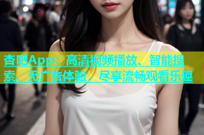 杏吧App：高清视频播放、智能搜索、无广告体验，尽享流畅观看乐趣