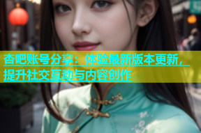 杏吧账号分享：体验最新版本更新，提升社交互动与内容创作