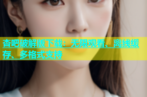 杏吧破解版下载：无限观看、离线缓存、多格式支持