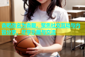 杏吧改名为杏趣，聚焦社交互动与内容分享，尽享乐趣与交流
