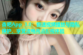 杏吧App 3.0：极速视频播放与隐私保护，享受流畅高清影视体验