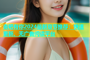 杏吧有你2024最新章节推荐：快速更新、无广告阅读平台