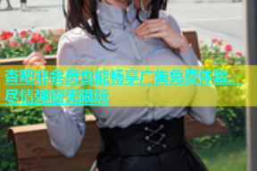 杏吧非会员也能畅享广告免费体验，尽情弹窗无限玩