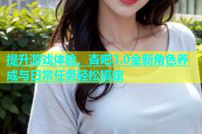 提升游戏体验，杏吧3.0全新角色养成与日常任务轻松搞定