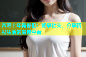 杏吧十年有你们：畅享社交、分享精彩生活的最佳平台