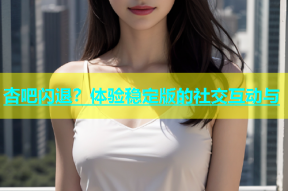 杏吧闪退？体验稳定版的社交互动与