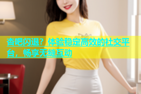 杏吧闪退？体验稳定高效的社交平台，畅享无缝互动