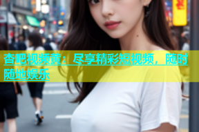 杏吧视频黄：尽享精彩短视频，随时随地娱乐