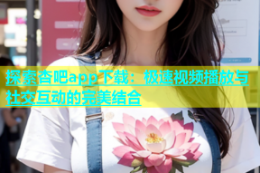 探索杏吧app下载：极速视频播放与社交互动的完美结合