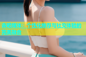 杏吧媒体：个性化推荐与社交体验的完美融合